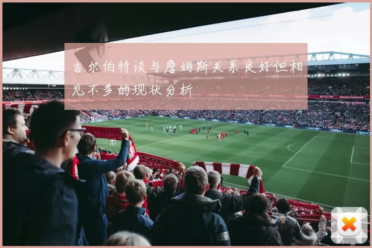 吉尔伯特谈与詹姆斯关系良好但相见不多的现状分析