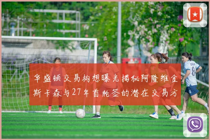华盛顿交易构想曝光揭秘阿隆维金斯卡森与27年首轮签的潜在交易方案