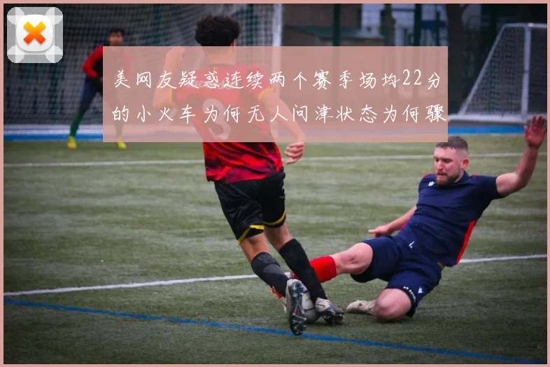 美网友疑惑连续两个赛季场均22分的小火车为何无人问津状态为何骤降