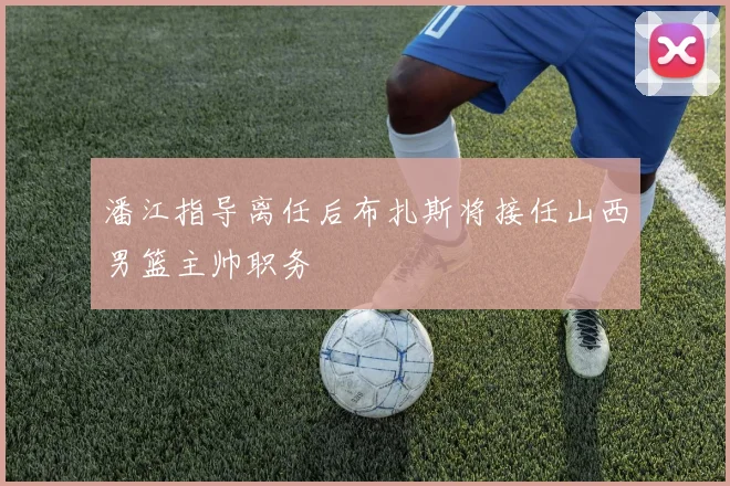 潘江指导离任后布扎斯将接任山西男篮主帅职务