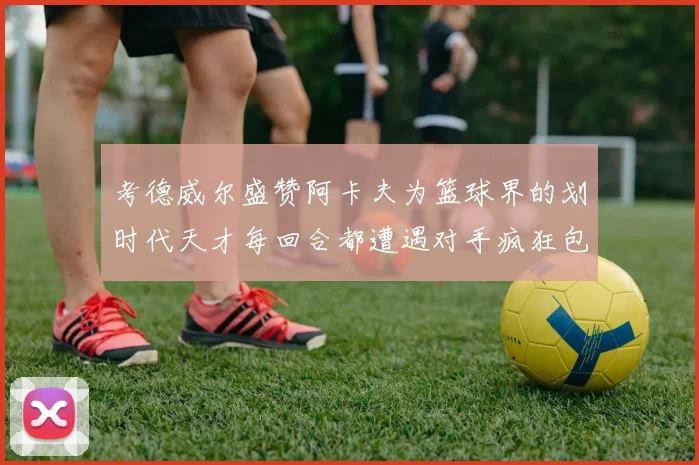 考德威尔盛赞阿卡夫为篮球界的划时代天才每回合都遭遇对手疯狂包夹挑战