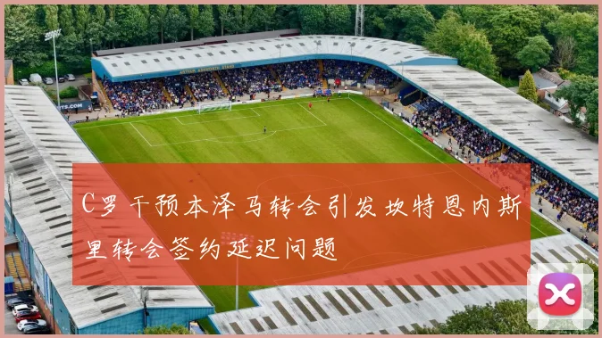 C罗干预本泽马转会引发坎特恩内斯里转会签约延迟问题