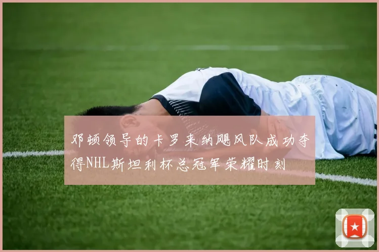 邓顿领导的卡罗来纳飓风队成功夺得NHL斯坦利杯总冠军荣耀时刻