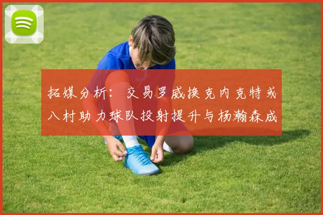 拓媒分析：交易罗威换克内克特或八村助力球队投射提升与杨瀚森成长
