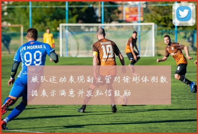 狼队运动表现副主管对徐彬体测数据表示满意并发私信鼓励