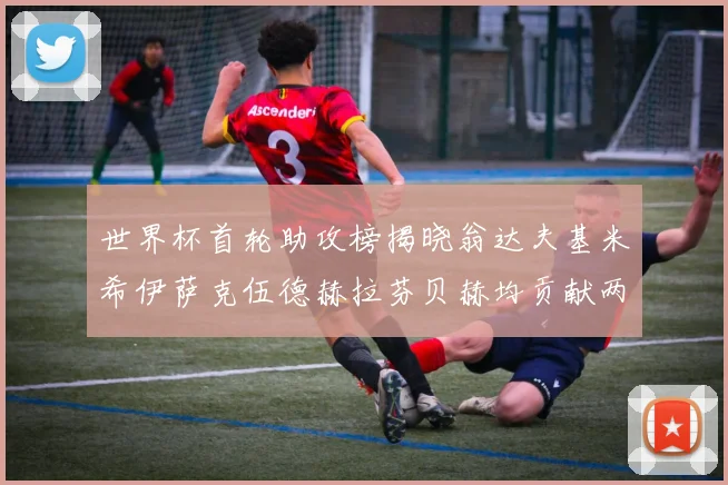 世界杯首轮助攻榜揭晓翁达夫基米希伊萨克伍德赫拉芬贝赫均贡献两次助攻