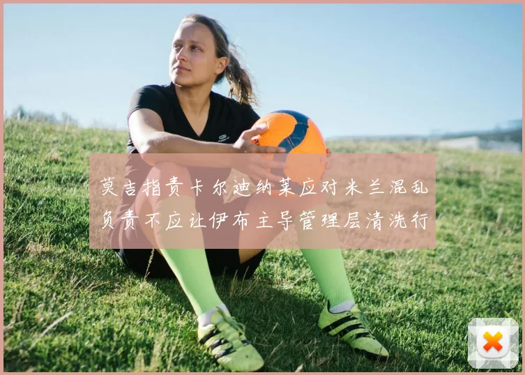 莫吉指责卡尔迪纳莱应对米兰混乱负责不应让伊布主导管理层清洗行动