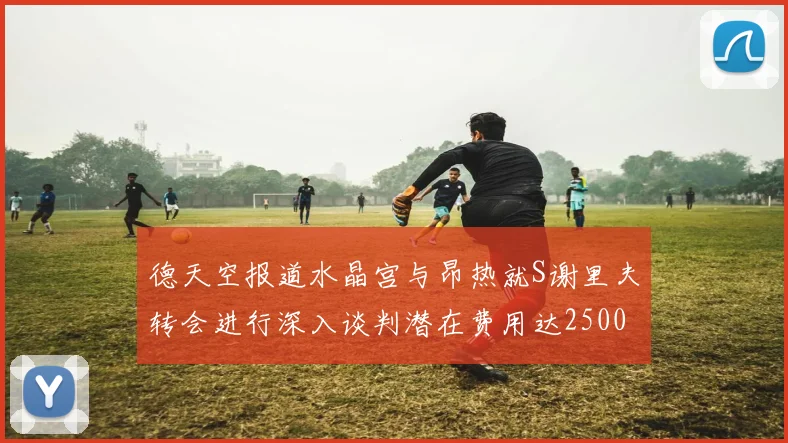 德天空报道水晶宫与昂热就S谢里夫转会进行深入谈判潜在费用达2500万欧元
