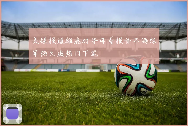 美媒报道雄鹿对字母哥报价不满绿军热火成热门下家