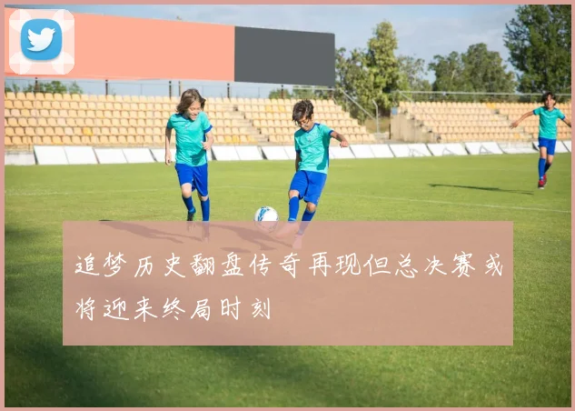 追梦历史翻盘传奇再现但总决赛或将迎来终局时刻