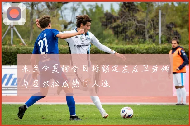 米兰今夏转会目标锁定左后卫劳姆与吕尔松成热门人选