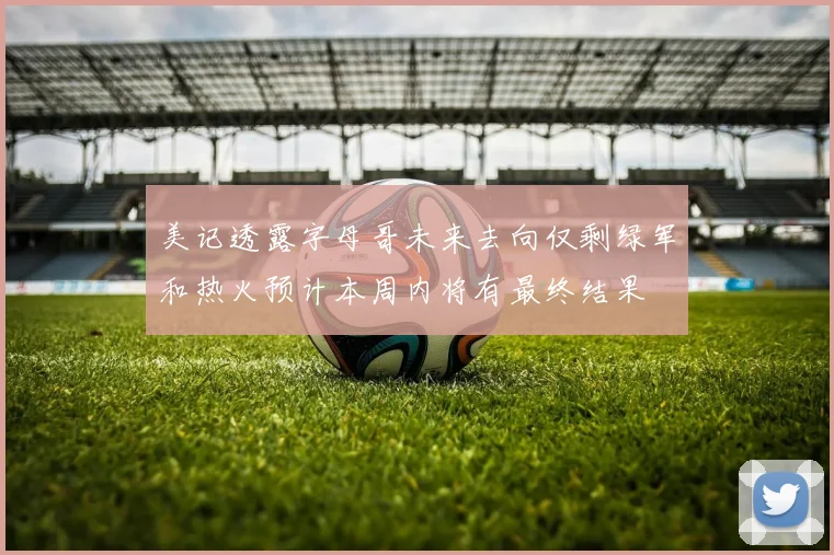 美记透露字母哥未来去向仅剩绿军和热火预计本周内将有最终结果