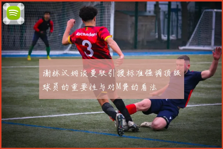 谢林汉姆谈曼联引援标准强调顶级球员的重要性与对M费的看法