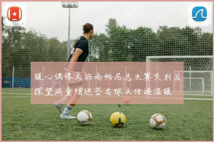 暖心偶像文班尚帕尼总决赛失利后探望病童赠送签名球衣传递温暖