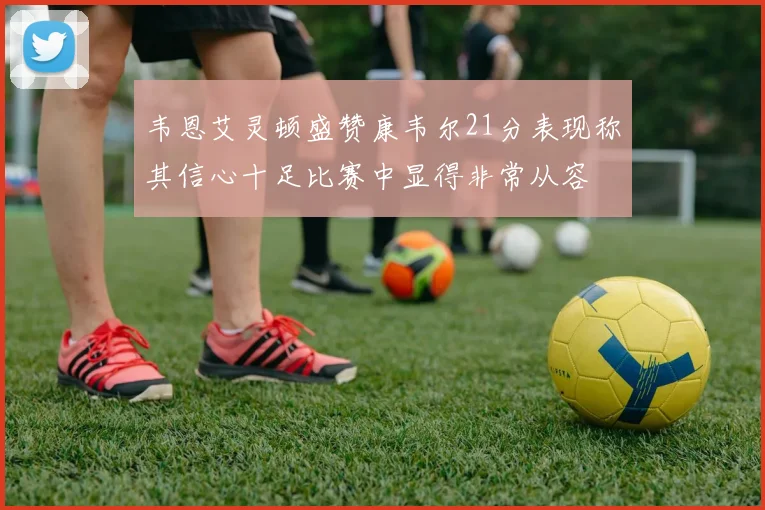 韦恩艾灵顿盛赞康韦尔21分表现称其信心十足比赛中显得非常从容