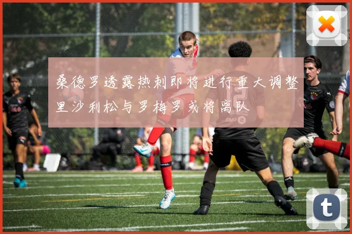 桑德罗透露热刺即将进行重大调整里沙利松与罗梅罗或将离队