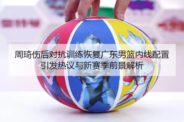 周琦伤后对抗训练恢复广东男篮内线配置引发热议与新赛季前景解析（kaiyun）
